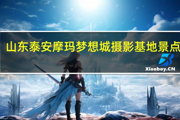山东泰安摩玛梦想城摄影基地景点介绍