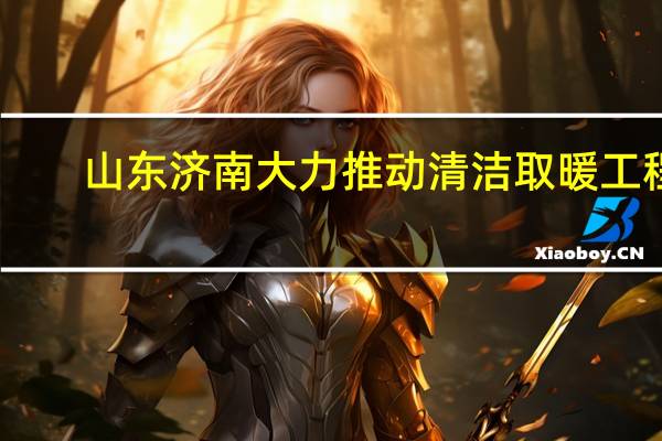 山东济南大力推动清洁取暖工程，空气源等新能源供热方式获推广