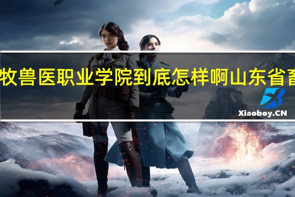 山东畜牧兽医职业学院到底怎样啊 山东省畜牧兽医学校