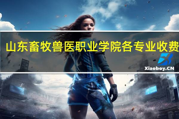 山东畜牧兽医职业学院各专业收费标准