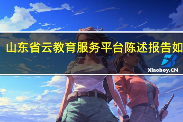山东省云教育服务平台陈述报告如何写（山东省云教育服务平台陈述报告）