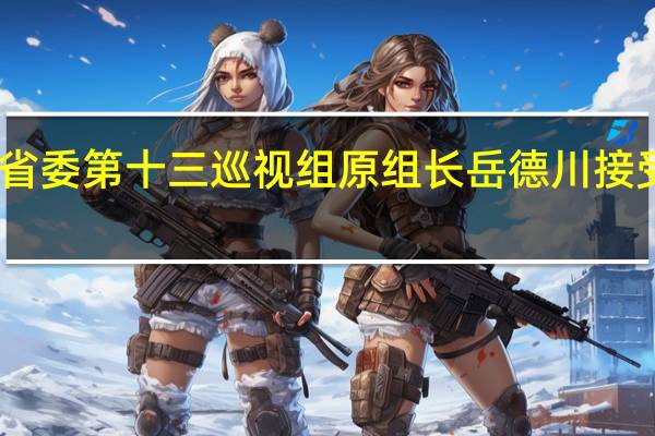 山东省委第十三巡视组原组长岳德川接受审查调查