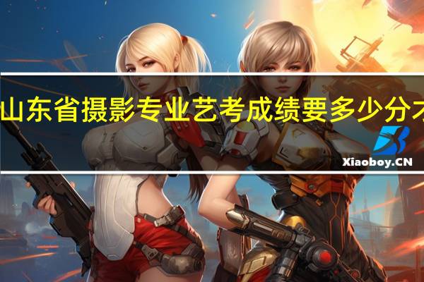 山东省摄影专业艺考成绩要多少分才能上
