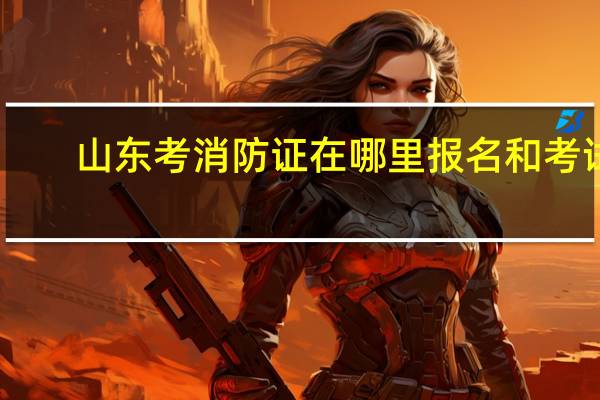 山东考消防证在哪里报名和考试