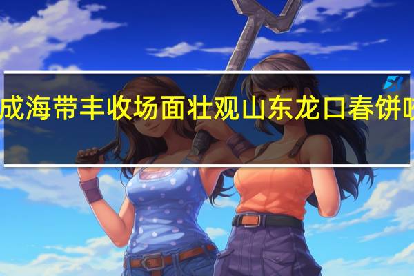 山东荣成海带丰收场面壮观 山东龙口春饼咬动乡村色游