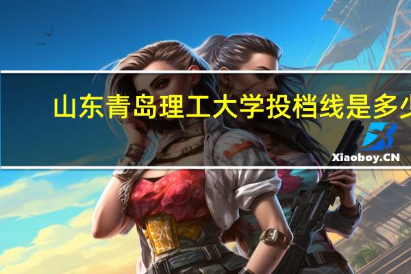 山东青岛理工大学投档线是多少