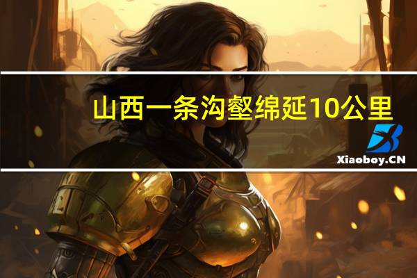 山西一条沟壑绵延10公里：如何形成的？谁也不知道