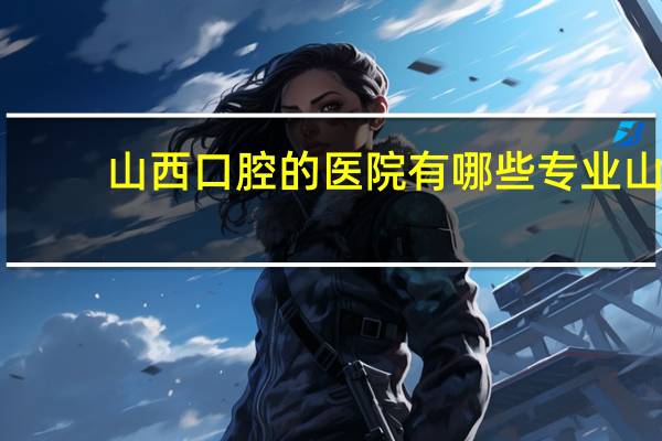 山西口腔的医院有哪些专业 山西哪的牙科好