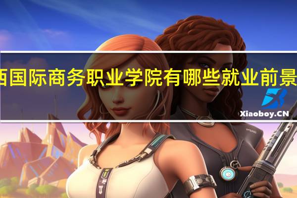 山西国际商务职业学院有哪些就业前景好的专业