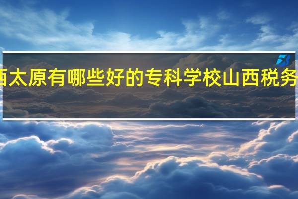 山西太原有哪些好的专科学校 山西税务专科学校