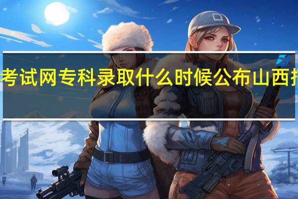 山西招生考试网专科录取什么时候公布 山西招生考试录取网
