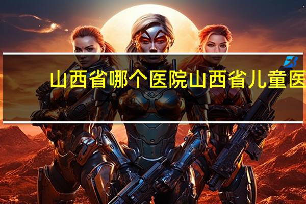 山西省哪个医院 山西省儿童医院和山西第二医院哪个待遇好点