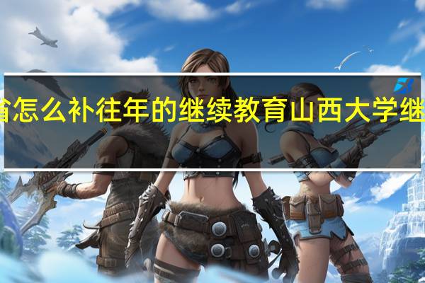 山西省怎么补往年的继续教育 山西大学继续教育学院