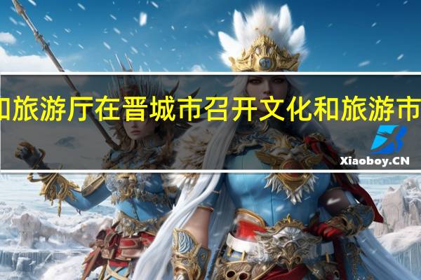 山西省文化和旅游厅在晋城市召开文化和旅游市场整治行动推进会