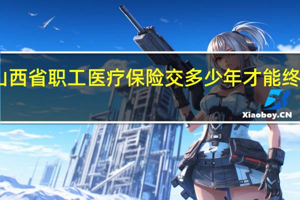 山西省职工医疗保险交多少年才能终身享受（职工医疗保险交多少年才能终身享受）