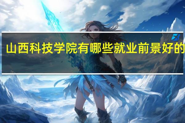 山西科技学院有哪些就业前景好的专业