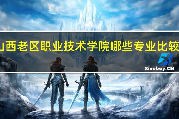 山西老区职业技术学院哪些专业比较受欢迎
