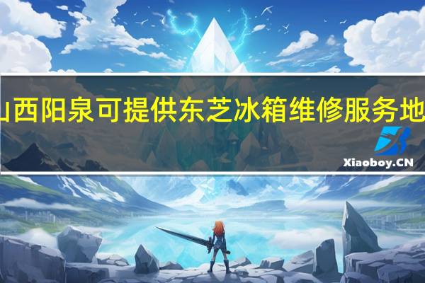 山西阳泉可提供东芝冰箱维修服务地址在哪