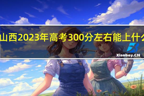 山西2023年高考300分左右能上什么大学