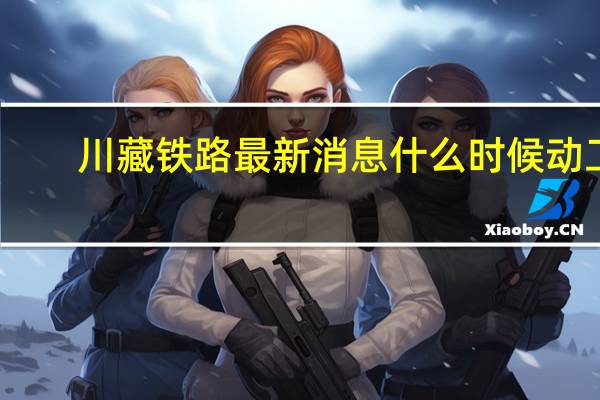 川藏铁路最新消息什么时候动工（川藏铁路最新消息）