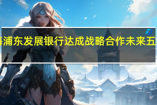 工业和信息化部与上海浦东发展银行达成战略合作 未来五年将新增信贷投放3000亿元