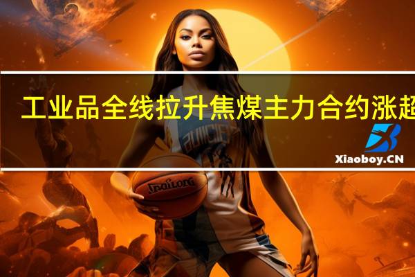 工业品全线拉升焦煤主力合约涨超6%