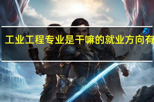 工业工程专业是干嘛的 就业方向有哪些