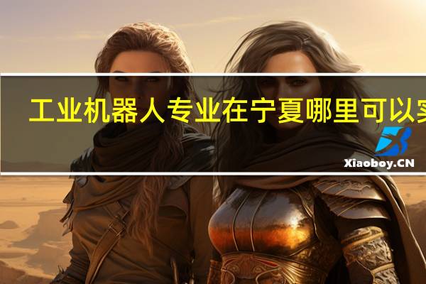 工业机器人专业在宁夏哪里可以实习