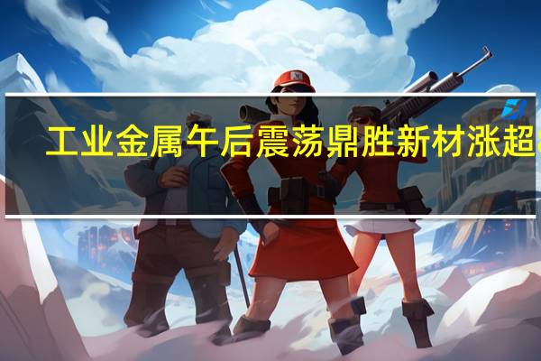 工业金属午后震荡鼎胜新材涨超8%