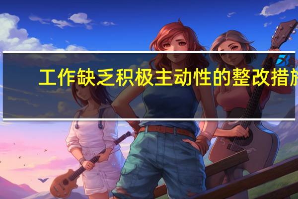 工作缺乏积极主动性的整改措施（学习不刻苦 不深入 主动性不强如何整改）