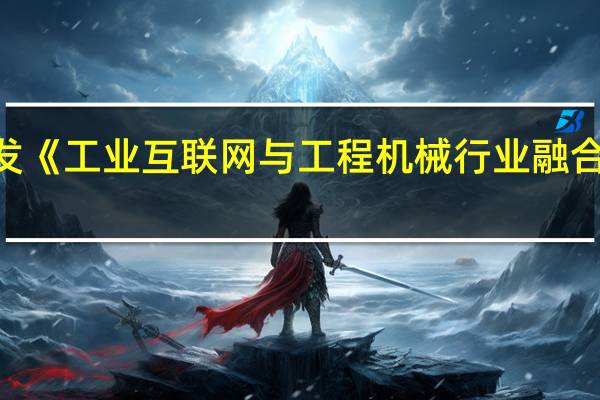 工信部印发《工业互联网与工程机械行业融合应用参考指南》