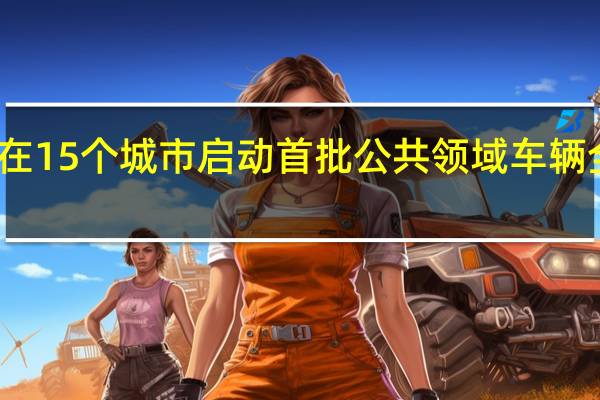 工信部等八部门在15个城市启动首批公共领域车辆全面电动化先行区试点