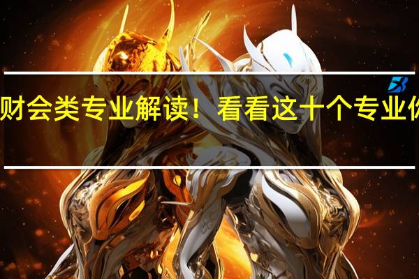 工商财会类专业解读！看看这十个专业你了解多少