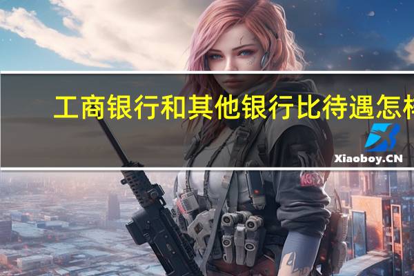 工商银行和其他银行比待遇怎样