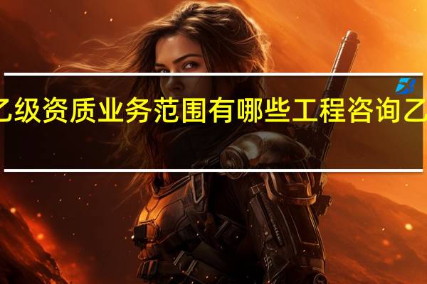工程咨询乙级资质业务范围有哪些工程咨询乙级资质业务范围