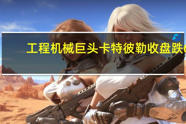 工程机械巨头卡特彼勒收盘跌6.7%创2022年4月以来最大单日跌幅