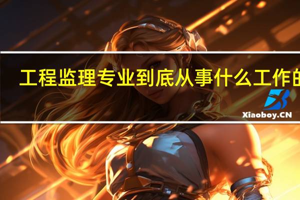 工程监理专业到底从事什么工作的啊