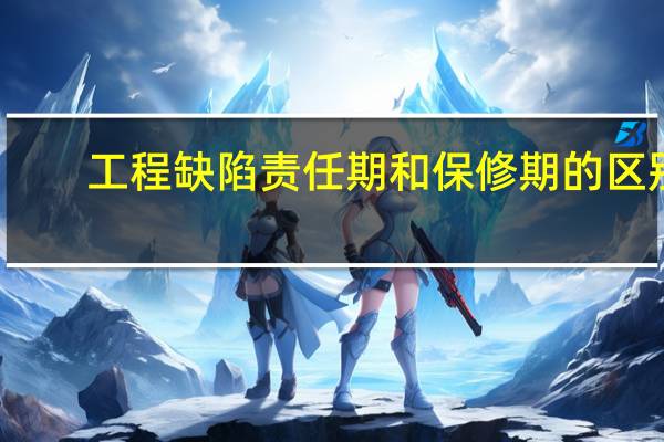 工程缺陷责任期和保修期的区别