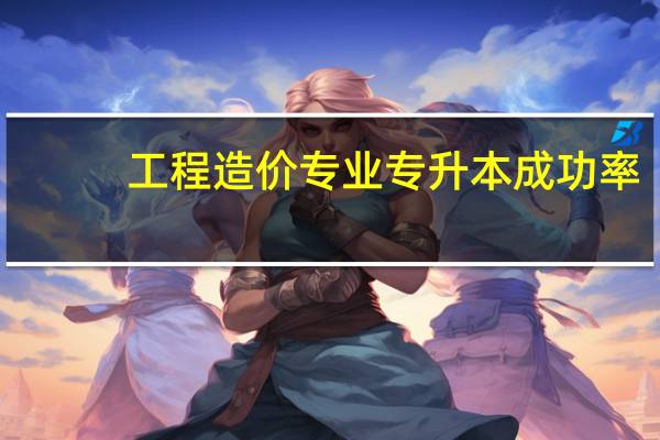 工程造价专业专升本成功率(工程造价专业专科学校)
