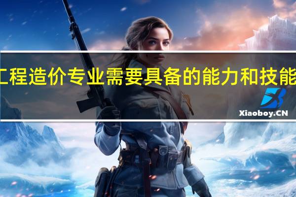 工程造价专业需要具备的能力和技能有哪些