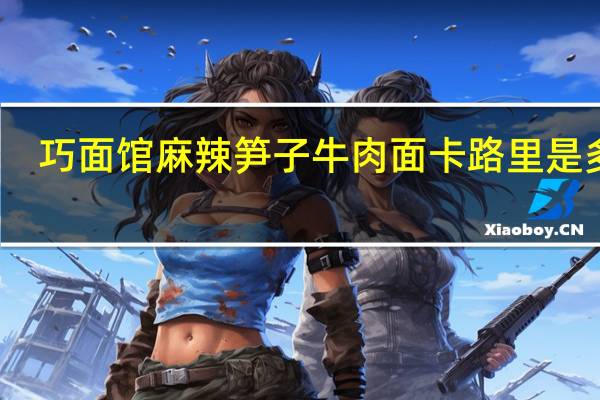 巧面馆 麻辣笋子牛肉面卡路里是多少