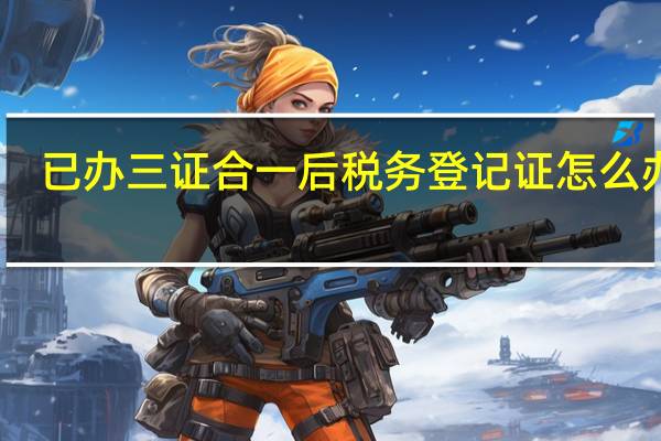 已办三证合一后税务登记证怎么办理