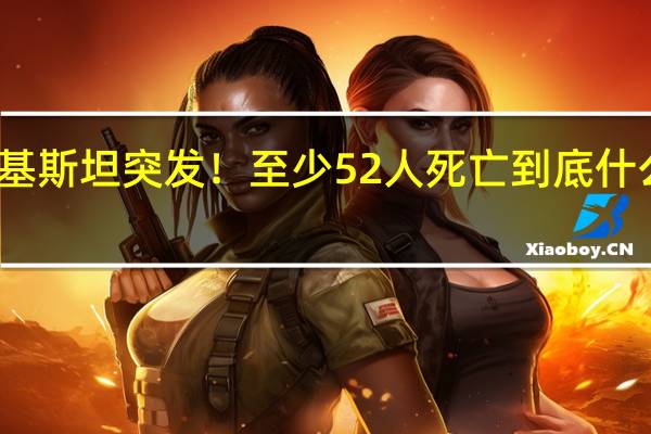 巴基斯坦突发!至少52人死亡 到底什么情况嘞