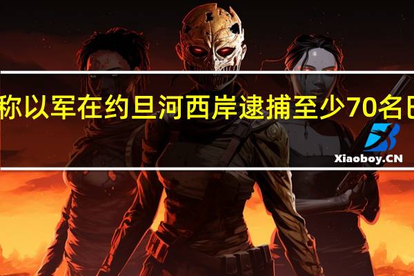巴媒称以军在约旦河西岸逮捕至少70名巴勒斯坦人