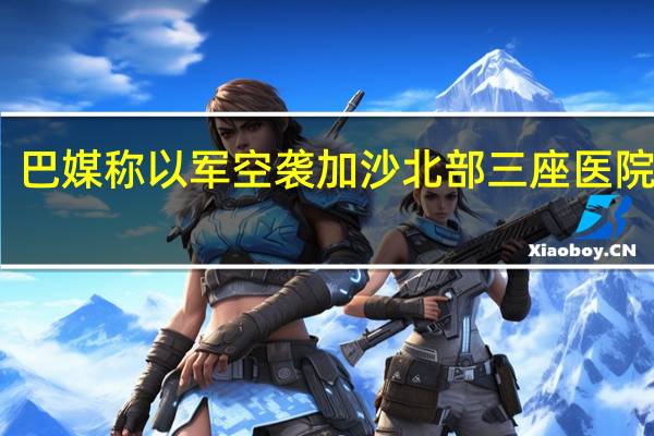 巴媒称以军空袭加沙北部三座医院附近
