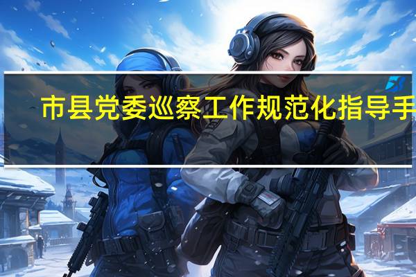 市县党委巡察工作规范化指导手册（关于市县党委建立巡察制度的意见 规定 开展市县党委巡察）
