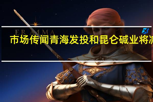 市场传闻青海发投和昆仑碱业将减产？中盐化工回应