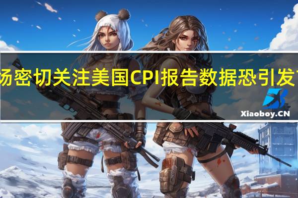 市场密切关注美国CPI报告数据恐引发市场波动