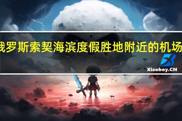 市场消息俄罗斯索契海滨度假胜地附近的机场和油库发生火灾