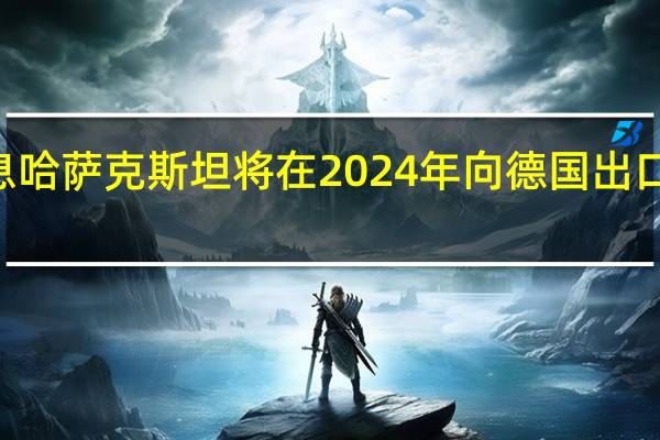 市场消息哈萨克斯坦将在2024年向德国出口120万吨石油
